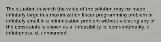 The situation in which the value of the solution may be made infinitely large in a maximization linear programming problem or infinitely small in a minimization problem without violating any of the constraints is known as a. infeasibility. b. semi-optimality. c. infiniteness. d. unbounded.