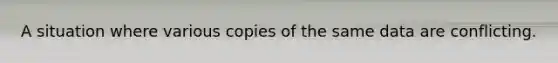 A situation where various copies of the same data are conflicting.