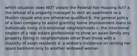 which situation does NOT violate the Federal Fair Housing Act? a. the refusal of a property manager to rent an apartment to a Muslim couple who are otherwise qualified b. the general policy of a loan company to avoid granting home improvement loans to individuals living in transitional neighborhoods c. the intentional neglect of a real estate professional to show an asian family any property listing in neighborhoods other than those with a majority of asian residents d. a widow's insistence on renting her spare bedroom only to another widowed woman