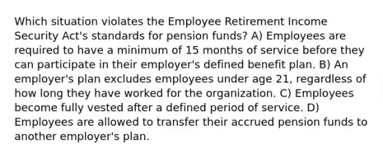 Which situation violates the Employee Retirement Income Security Act's standards for pension funds? A) Employees are required to have a minimum of 15 months of service before they can participate in their employer's defined benefit plan. B) An employer's plan excludes employees under age 21, regardless of how long they have worked for the organization. C) Employees become fully vested after a defined period of service. D) Employees are allowed to transfer their accrued pension funds to another employer's plan.