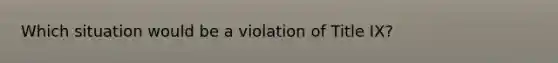 Which situation would be a violation of Title IX?