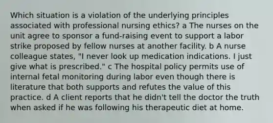 Which situation is a violation of the underlying principles associated with professional nursing ethics? a The nurses on the unit agree to sponsor a fund-raising event to support a labor strike proposed by fellow nurses at another facility. b A nurse colleague states, "I never look up medication indications. I just give what is prescribed." c The hospital policy permits use of internal fetal monitoring during labor even though there is literature that both supports and refutes the value of this practice. d A client reports that he didn't tell the doctor the truth when asked if he was following his therapeutic diet at home.