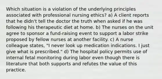 Which situation is a violation of the underlying principles associated with professional nursing ethics? a) A client reports that he didn't tell the doctor the truth when asked if he was following his therapeutic diet at home. b) The nurses on the unit agree to sponsor a fund-raising event to support a labor strike proposed by fellow nurses at another facility. c) A nurse colleague states, "I never look up medication indications. I just give what is prescribed." d) The hospital policy permits use of internal fetal monitoring during labor even though there is literature that both supports and refutes the value of this practice.