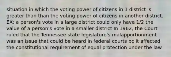 situation in which the voting power of citizens in 1 district is <a href='https://www.questionai.com/knowledge/ktgHnBD4o3-greater-than' class='anchor-knowledge'>greater than</a> than the voting power of citizens in another district. EX: a person's vote in a large district could only have 1/2 the value of a person's vote in a smaller district In 1962, the Court ruled that the Tennessee state legislature's malapportionment was an issue that could be heard in <a href='https://www.questionai.com/knowledge/kzzdxYQ4u6-federal-courts' class='anchor-knowledge'>federal courts</a> bc it affected the constitutional requirement of equal protection under the law