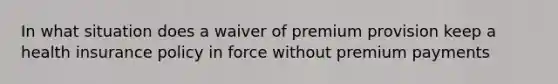 In what situation does a waiver of premium provision keep a health insurance policy in force without premium payments