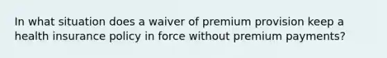 In what situation does a waiver of premium provision keep a health insurance policy in force without premium payments?