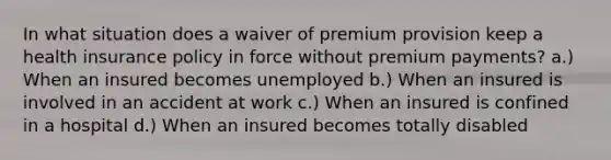 In what situation does a waiver of premium provision keep a health insurance policy in force without premium payments? a.) When an insured becomes unemployed b.) When an insured is involved in an accident at work c.) When an insured is confined in a hospital d.) When an insured becomes totally disabled