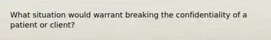 What situation would warrant breaking the confidentiality of a patient or client?