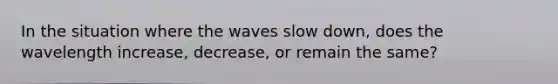 In the situation where the waves slow down, does the wavelength increase, decrease, or remain the same?