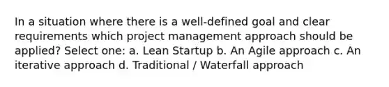 In a situation where there is a well-defined goal and clear requirements which project management approach should be applied? Select one: a. Lean Startup b. An Agile approach c. An iterative approach d. Traditional / Waterfall approach