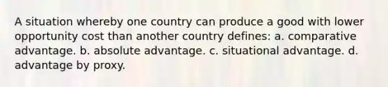 A situation whereby one country can produce a good with lower opportunity cost than another country defines: a. comparative advantage. b. absolute advantage. c. situational advantage. d. advantage by proxy.