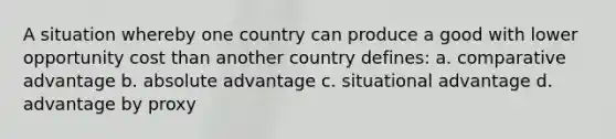 A situation whereby one country can produce a good with lower opportunity cost than another country defines: a. comparative advantage b. absolute advantage c. situational advantage d. advantage by proxy