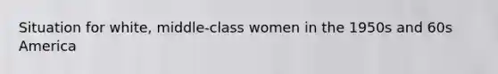 Situation for white, middle-class women in the 1950s and 60s America