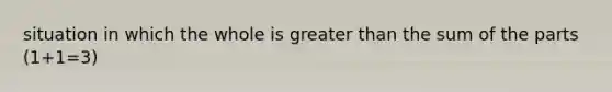 situation in which the whole is greater than the sum of the parts (1+1=3)