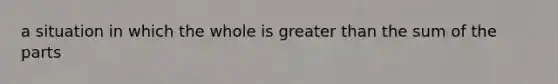 a situation in which the whole is greater than the sum of the parts