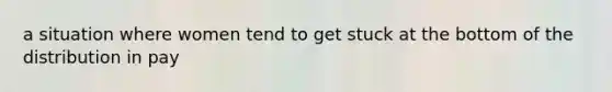 a situation where women tend to get stuck at the bottom of the distribution in pay