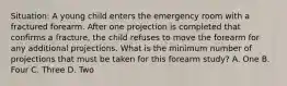 Situation: A young child enters the emergency room with a fractured forearm. After one projection is completed that confirms a fracture, the child refuses to move the forearm for any additional projections. What is the minimum number of projections that must be taken for this forearm study? A. One B. Four C. Three D. Two