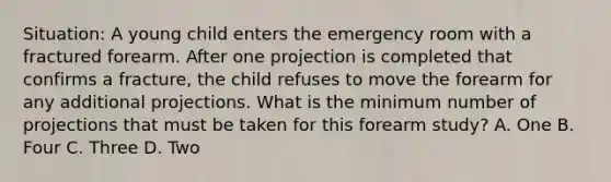 Situation: A young child enters the emergency room with a fractured forearm. After one projection is completed that confirms a fracture, the child refuses to move the forearm for any additional projections. What is the minimum number of projections that must be taken for this forearm study? A. One B. Four C. Three D. Two