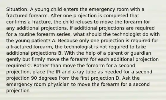 Situation: A young child enters the emergency room with a fractured forearm. After one projection is completed that confirms a fracture, the child refuses to move the forearm for any additional projections. If additional projections are required for a routine forearm series, what should the technologist do with the young patient? A. Because only one projection is required for a fractured forearm, the technologist is not required to take additional projections B. With the help of a parent or guardian, gently but firmly move the forearm for each additional projection required C. Rather than move the forearm for a second projection, place the IR and x-ray tube as needed for a second projection 90 degrees from the first projection D. Ask the emergency room physician to move the forearm for a second projection