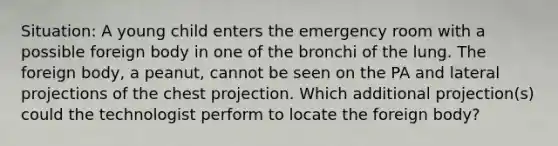 Situation: A young child enters the emergency room with a possible foreign body in one of the bronchi of the lung. The foreign body, a peanut, cannot be seen on the PA and lateral projections of the chest projection. Which additional projection(s) could the technologist perform to locate the foreign body?