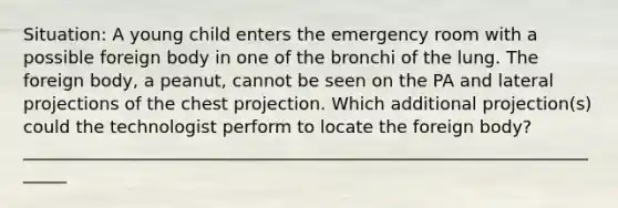 Situation: A young child enters the emergency room with a possible foreign body in one of the bronchi of the lung. The foreign body, a peanut, cannot be seen on the PA and lateral projections of the chest projection. Which additional projection(s) could the technologist perform to locate the foreign body? ______________________________________________________________________