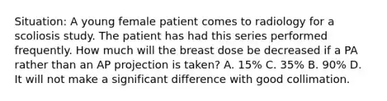 Situation: A young female patient comes to radiology for a scoliosis study. The patient has had this series performed frequently. How much will the breast dose be decreased if a PA rather than an AP projection is taken? A. 15% C. 35% B. 90% D. It will not make a significant difference with good collimation.