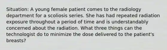 Situation: A young female patient comes to the radiology department for a scoliosis series. She has had repeated radiation exposure throughout a period of time and is understandably concerned about the radiation. What three things can the technologist do to minimize the dose delivered to the patient's breasts?