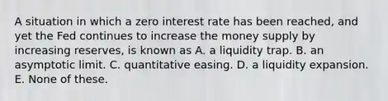 A situation in which a zero interest rate has been reached, and yet the Fed continues to increase the money supply by increasing reserves, is known as A. a liquidity trap. B. an asymptotic limit. C. quantitative easing. D. a liquidity expansion. E. None of these.