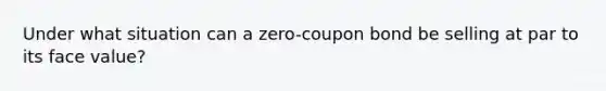 Under what situation can a zero-coupon bond be selling at par to its face value?