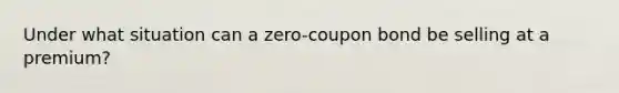 Under what situation can a zero-coupon bond be selling at a premium?