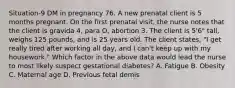 Situation-9 DM in pregnancy 76. A new prenatal client is 5 months pregnant. On the first prenatal visit, the nurse notes that the client is gravida 4, para O, abortion 3. The client is 5'6" tall, weighs 125 pounds, and is 25 years old. The client states, "I get really tired after working all day, and I can't keep up with my housework." Which factor in the above data would lead the nurse to most likely suspect gestational diabetes? A. Fatigue B. Obesity C. Maternal age D. Previous fetal demis