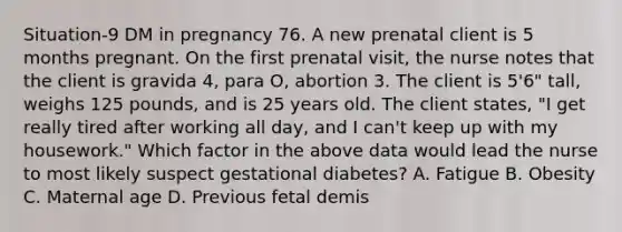 Situation-9 DM in pregnancy 76. A new prenatal client is 5 months pregnant. On the first prenatal visit, the nurse notes that the client is gravida 4, para O, abortion 3. The client is 5'6" tall, weighs 125 pounds, and is 25 years old. The client states, "I get really tired after working all day, and I can't keep up with my housework." Which factor in the above data would lead the nurse to most likely suspect gestational diabetes? A. Fatigue B. Obesity C. Maternal age D. Previous fetal demis