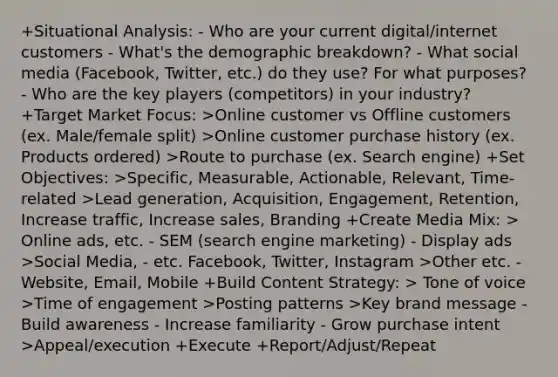 +Situational Analysis: - Who are your current digital/internet customers - What's the demographic breakdown? - What social media (Facebook, Twitter, etc.) do they use? For what purposes? - Who are the key players (competitors) in your industry? +Target Market Focus: >Online customer vs Offline customers (ex. Male/female split) >Online customer purchase history (ex. Products ordered) >Route to purchase (ex. Search engine) +Set Objectives: >Specific, Measurable, Actionable, Relevant, Time-related >Lead generation, Acquisition, Engagement, Retention, Increase traffic, Increase sales, Branding +Create Media Mix: > Online ads, etc. - SEM (search engine marketing) - Display ads >Social Media, - etc. Facebook, Twitter, Instagram >Other etc. -Website, Email, Mobile +Build Content Strategy: > Tone of voice >Time of engagement >Posting patterns >Key brand message - Build awareness - Increase familiarity - Grow purchase intent >Appeal/execution +Execute +Report/Adjust/Repeat