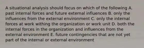 A situational analysis should focus on which of the following A. past internal forces and future external influences B. only the influences from the external environment C. only the internal forces at work withing the organization or work unit D. both the internal forces in the organization and influences from the external environment E. future contingencies that are not yet part of the internal or external environment