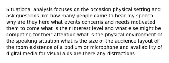 Situational analysis focuses on the occasion physical setting and ask questions like how many people came to hear my speech why are they here what events concerns and needs motivated them to come what is their interest level and what else might be competing for their attention what is the physical environment of the speaking situation what is the size of the audience layout of the room existence of a podium or microphone and availability of digital media for visual aids are there any distractions