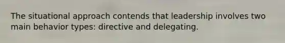 The situational approach contends that leadership involves two main behavior types: directive and delegating.