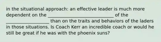 in the situational approach: an effective leader is much more dependent on the _____________________________ of the ___________________ than on the traits and behaviors of the laders in those situations. Is Coach Kerr an incredible coach or would he still be great if he was with the phoenix suns?