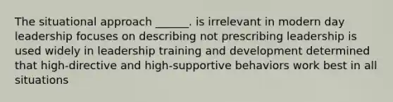 The situational approach ______. is irrelevant in modern day leadership focuses on describing not prescribing leadership is used widely in leadership training and development determined that high-directive and high-supportive behaviors work best in all situations