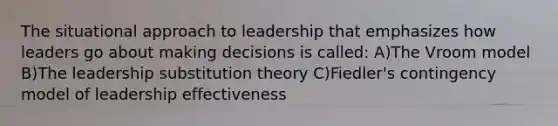 The situational approach to leadership that emphasizes how leaders go about making decisions is called: A)The Vroom model B)The leadership substitution theory C)Fiedler's contingency model of leadership effectiveness