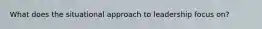 What does the situational approach to leadership focus on?