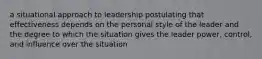 a situational approach to leadership postulating that effectiveness depends on the personal style of the leader and the degree to which the situation gives the leader power, control, and influence over the situation