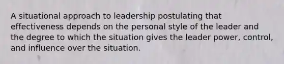 A situational approach to leadership postulating that effectiveness depends on the personal style of the leader and the degree to which the situation gives the leader power, control, and influence over the situation.