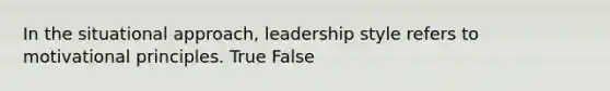 In the situational approach, leadership style refers to motivational principles. True False