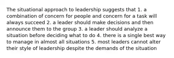 The situational approach to leadership suggests that 1. a combination of concern for people and concern for a task will always succeed 2. a leader should make decisions and then announce them to the group 3. a leader should analyze a situation before deciding what to do 4. there is a single best way to manage in almost all situations 5. most leaders cannot alter their style of leadership despite the demands of the situation