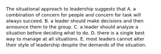 The situational approach to leadership suggests that A. a combination of concern for people and concern for task will always succeed. B. a leader should make decisions and then announce them to the group. C. a leader should analyze a situation before deciding what to do. D. there is a single best way to manage at all situations. E. most leaders cannot alter their style of leadership despite the demands of the situation.