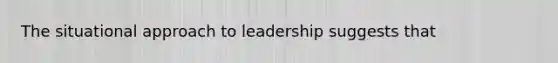 The situational approach to leadership suggests that