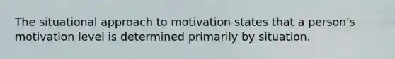 The situational approach to motivation states that a person's motivation level is determined primarily by situation.