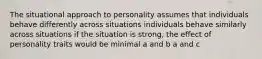 The situational approach to personality assumes that individuals behave differently across situations individuals behave similarly across situations if the situation is strong, the effect of personality traits would be minimal a and b a and c