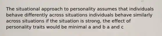 The situational approach to personality assumes that individuals behave differently across situations individuals behave similarly across situations if the situation is strong, the effect of personality traits would be minimal a and b a and c