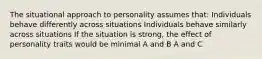 The situational approach to personality assumes that: Individuals behave differently across situations Individuals behave similarly across situations If the situation is strong, the effect of personality traits would be minimal A and B A and C